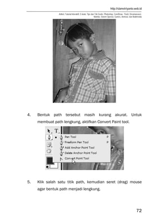 http://slametriyanto.web.id
Artikel, Tutorial Interaktif, E-book, Tips dan Trik Gratis: Photoshop, CorelDraw, Flash, Dreamweaver,
Mambo, Sistem Operasi, Games, Animasi, dan Multimedia
72
4. Bentuk path tersebut masih kurang akurat. Untuk
membuat path lengkung, aktifkan Convert Paint tool.
5. Klik salah satu titik path, kemudian seret (drag) mouse
agar bentuk path menjadi lengkung.
 