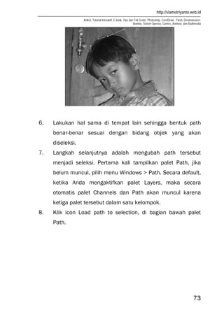 http://slametriyanto.web.id
Artikel, Tutorial Interaktif, E-book, Tips dan Trik Gratis: Photoshop, CorelDraw, Flash, Dreamweaver,
Mambo, Sistem Operasi, Games, Animasi, dan Multimedia
73
6. Lakukan hal sama di tempat lain sehingga bentuk path
benar-benar sesuai dengan bidang objek yang akan
diseleksi.
7. Langkah selanjutnya adalah mengubah path tersebut
menjadi seleksi. Pertama kali tampilkan palet Path, jika
belum muncul, pilih menu Windows > Path. Secara default,
ketika Anda mengaktifkan palet Layers, maka secara
otomatis palet Channels dan Path akan muncul karena
ketiga palet tersebut dalam satu kelompok.
8. Klik icon Load path to selection, di bagian bawah palet
Path.
 