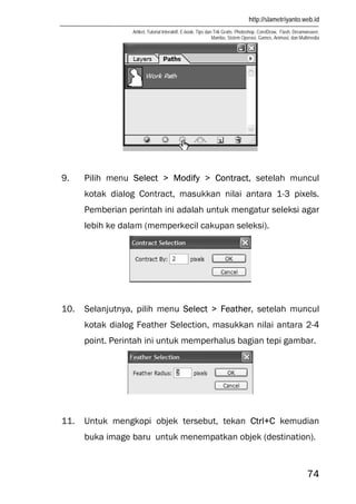 http://slametriyanto.web.id
Artikel, Tutorial Interaktif, E-book, Tips dan Trik Gratis: Photoshop, CorelDraw, Flash, Dreamweaver,
Mambo, Sistem Operasi, Games, Animasi, dan Multimedia
74
9. Pilih menu Select > Modify > Contract, setelah muncul
kotak dialog Contract, masukkan nilai antara 1-3 pixels.
Pemberian perintah ini adalah untuk mengatur seleksi agar
lebih ke dalam (memperkecil cakupan seleksi).
10. Selanjutnya, pilih menu Select > Feather, setelah muncul
kotak dialog Feather Selection, masukkan nilai antara 2-4
point. Perintah ini untuk memperhalus bagian tepi gambar.
11. Untuk mengkopi objek tersebut, tekan Ctrl+C kemudian
buka image baru untuk menempatkan objek (destination).
 