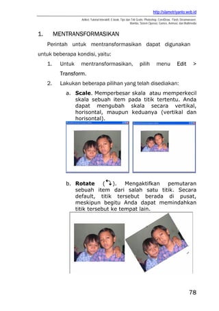 http://slametriyanto.web.id
Artikel, Tutorial Interaktif, E-book, Tips dan Trik Gratis: Photoshop, CorelDraw, Flash, Dreamweaver,
Mambo, Sistem Operasi, Games, Animasi, dan Multimedia
78
1. MENTRANSFORMASIKAN
Perintah untuk mentransformasikan dapat digunakan
untuk beberapa kondisi, yaitu:
1. Untuk mentransformasikan, pilih menu Edit >
Transform.
2. Lakukan beberapa pilihan yang telah disediakan:
a. Scale. Memperbesar skala atau memperkecil
skala sebuah item pada titik tertentu. Anda
dapat mengubah skala secara vertikal,
horisontal, maupun keduanya (vertikal dan
horisontal).
b. Rotate ( ). Mengaktifkan pemutaran
sebuah item dari salah satu titik. Secara
default, titik tersebut berada di pusat,
meskipun begitu Anda dapat memindahkan
titik tersebut ke tempat lain.
 