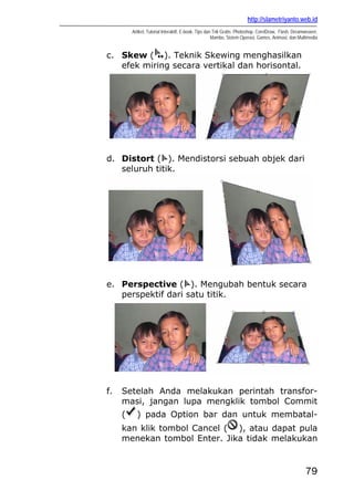 http://slametriyanto.web.id
Artikel, Tutorial Interaktif, E-book, Tips dan Trik Gratis: Photoshop, CorelDraw, Flash, Dreamweaver,
Mambo, Sistem Operasi, Games, Animasi, dan Multimedia
79
c. Skew ( ). Teknik Skewing menghasilkan
efek miring secara vertikal dan horisontal.
d. Distort ( ). Mendistorsi sebuah objek dari
seluruh titik.
e. Perspective ( ). Mengubah bentuk secara
perspektif dari satu titik.
f. Setelah Anda melakukan perintah transfor-
masi, jangan lupa mengklik tombol Commit
( ) pada Option bar dan untuk membatal-
kan klik tombol Cancel ( ), atau dapat pula
menekan tombol Enter. Jika tidak melakukan
 