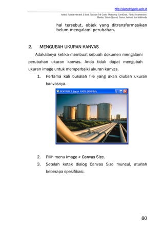 http://slametriyanto.web.id
Artikel, Tutorial Interaktif, E-book, Tips dan Trik Gratis: Photoshop, CorelDraw, Flash, Dreamweaver,
Mambo, Sistem Operasi, Games, Animasi, dan Multimedia
80
hal tersebut, objek yang ditransformasikan
belum mengalami perubahan.
2. MENGUBAH UKURAN KANVAS
Adakalanya ketika membuat sebuah dokumen mengalami
perubahan ukuran kanvas. Anda tidak dapat mengubah
ukuran image untuk memperbaiki ukuran kanvas.
1. Pertama kali bukalah file yang akan diubah ukuran
kanvasnya.
2. Pilih menu Image > Canvas Size.
3. Setelah kotak dialog Canvas Size muncul, aturlah
beberapa spesifikasi.
 