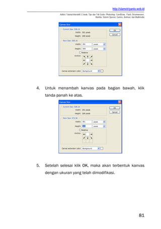 http://slametriyanto.web.id
Artikel, Tutorial Interaktif, E-book, Tips dan Trik Gratis: Photoshop, CorelDraw, Flash, Dreamweaver,
Mambo, Sistem Operasi, Games, Animasi, dan Multimedia
81
4. Untuk menambah kanvas pada bagian bawah, klik
tanda panah ke atas.
5. Setelah selesai klik OK, maka akan terbentuk kanvas
dengan ukuran yang telah dimodifikasi.
 