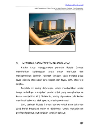 http://slametriyanto.web.id
Artikel, Tutorial Interaktif, E-book, Tips dan Trik Gratis: Photoshop, CorelDraw, Flash, Dreamweaver,
Mambo, Sistem Operasi, Games, Animasi, dan Multimedia
82
3. MEMUTAR DAN MENCERMINKAN GAMBAR
Ketika Anda menggunakan perintah Rotate Canvas
memberikan keleluasaan Anda untuk memutar dan
mencerminkan gambar. Perintah tersebut tidak bekerja pada
layer individu atau salah satu bagian dari layer, path, atau tepi
seleksi.
Perintah ini sering digunakan untuk membalikkan posisi
image (misalnya: mengubah posisi objek yang menghadap ke
kanan menjadi ke kiri). Selain itu, sering digunakan pula ketika
membuat beberapa efek special, misalnya efek api.
Jadi, perintah Rotate Canvas berlaku untuk satu dokumen
yang berisi beberapa objek di dalamnya. Untuk menjalankan
perintah tersebut, ikuti langkah-langkah berikut:
 