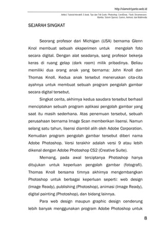 http://slametriyanto.web.id
Artikel, Tutorial Interaktif, E-book, Tips dan Trik Gratis: Photoshop, CorelDraw, Flash, Dreamweaver,
Mambo, Sistem Operasi, Games, Animasi, dan Multimedia
8
SEJARAH SINGKAT
Seorang profesor dari Michigan (USA) bernama Glenn
Knol membuat sebuah eksperimen untuk mengolah foto
secara digital. Dengan alat seadanya, sang profesor bekerja
keras di ruang gelap (dark room) milik pribadinya. Beliau
memiliki dua orang anak yang bernama: John Knoll dan
Thomas Knoll. Kedua anak tersebut meneruskan cita-cita
ayahnya untuk membuat sebuah program pengolah gambar
secara digital tersebut.
Singkat cerita, akhirnya kedua saudara tersebut berhasil
menciptakan sebuah program aplikasi pengolah gambar yang
saat itu masih sederhana. Atas penemuan tersebut, sebuah
perusahaan bernama Image Scan memberikan lisensi. Namun
selang satu tahun, lisensi diambil alih oleh Adobe Corporation.
Kemudian program pengolah gambar tersebut diberi nama
Adobe Photoshop. Versi terakhir adalah versi 9 atau lebih
dikenal dengan Adobe Photoshop CS2 (Creative Suite).
Memang, pada awal terciptanya Photoshop hanya
ditujukan untuk keperluan pengolah gambar (fotografi).
Thomas Knoll bersama timnya akhirnya mengembangkan
Photoshop untuk berbagai keperluan seperti: web design
(Image Ready), publishing (Photoshop), animasi (Image Ready),
digital painting (Photoshop), dan bidang lainnya.
Para web design maupun graphic design cenderung
lebih banyak menggunakan program Adobe Photoshop untuk
 