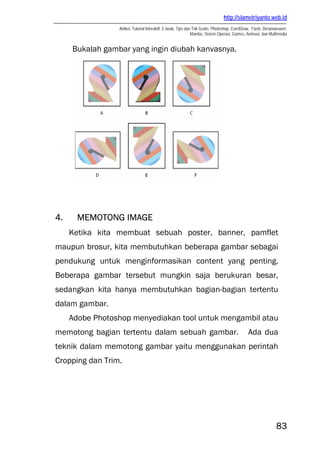 http://slametriyanto.web.id
Artikel, Tutorial Interaktif, E-book, Tips dan Trik Gratis: Photoshop, CorelDraw, Flash, Dreamweaver,
Mambo, Sistem Operasi, Games, Animasi, dan Multimedia
83
Bukalah gambar yang ingin diubah kanvasnya.
4. MEMOTONG IMAGE
Ketika kita membuat sebuah poster, banner, pamflet
maupun brosur, kita membutuhkan beberapa gambar sebagai
pendukung untuk menginformasikan content yang penting.
Beberapa gambar tersebut mungkin saja berukuran besar,
sedangkan kita hanya membutuhkan bagian-bagian tertentu
dalam gambar.
Adobe Photoshop menyediakan tool untuk mengambil atau
memotong bagian tertentu dalam sebuah gambar. Ada dua
teknik dalam memotong gambar yaitu menggunakan perintah
Cropping dan Trim.
 