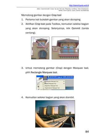 http://slametriyanto.web.id
Artikel, Tutorial Interaktif, E-book, Tips dan Trik Gratis: Photoshop, CorelDraw, Flash, Dreamweaver,
Mambo, Sistem Operasi, Games, Animasi, dan Multimedia
84
Memotong gambar dengan Crop tool
1. Pertama kali bukalah gambar yang akan dicroping
2. Aktifkan Crop tool pada Toolbox, kemudian seleksi bagian
yang akan dicroping. Selanjutnya, klik Commit (tanda
centang).
3. Untuk memotong gambar (Crop) dengan Marquee tool,
pilih Rectangle Marquee tool.
4. Kemudian seleksi bagian yang akan diambil.
 