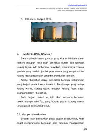 http://slametriyanto.web.id
Artikel, Tutorial Interaktif, E-book, Tips dan Trik Gratis: Photoshop, CorelDraw, Flash, Dreamweaver,
Mambo, Sistem Operasi, Games, Animasi, dan Multimedia
85
5. Pilih menu Image > Crop.
5. MEMPERBAIKI GAMBAR
Dalam sebuah kasus, gambar yang kita ambil dari sebuah
kamera maupun hasil scan seringkali buram dan Nampak
kurang tajam. Ada beberapa penyebab, diantaranya resolusi
gambar yang rendah, jumlah pixel warna yang sangat minim,
kurang focus pada objek yang dimaksud, dan lain-lain.
Adobe Photoshop dapat mengatasi berbagai kekurangan
yang terjadi pada kasus tersebut. Foto/image yang redup,
kurang warna, kurang tajam, maupun kurang focus dapat
ditangani dalam Photoshop.
Pada bagian berikut ini, kita akan mencoba beberapa
teknik memperbaiki foto yang buram, pudar, kurang warna,
terlalu gelap dan kurang focus.
5.1. Mempertajam Gambar
Seperti telah disebutkan pada bagian sebelumnya, Anda
dapat menggunakan beberapa cara maupun menggunakan
 