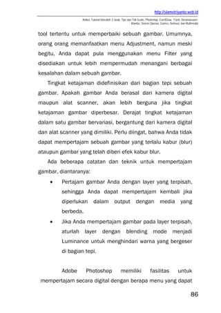 http://slametriyanto.web.id
Artikel, Tutorial Interaktif, E-book, Tips dan Trik Gratis: Photoshop, CorelDraw, Flash, Dreamweaver,
Mambo, Sistem Operasi, Games, Animasi, dan Multimedia
86
tool tertentu untuk memperbaiki sebuah gambar. Umumnya,
orang orang memanfaatkan menu Adjustment, namun meski
begitu, Anda dapat pula menggunakan menu Filter yang
disediakan untuk lebih mempermudah menangani berbagai
kesalahan dalam sebuah gambar.
Tingkat ketajaman didefinisikan dari bagian tepi sebuah
gambar. Apakah gambar Anda berasal dari kamera digital
maupun alat scanner, akan lebih berguna jika tingkat
ketajaman gambar diperbesar. Derajat tingkat ketajaman
dalam satu gambar bervariasi, bergantung dari kamera digital
dan alat scanner yang dimiliki. Perlu diingat, bahwa Anda tidak
dapat mempertajam sebuah gambar yang terlalu kabur (blur)
ataupun gambar yang telah diberi efek kabur blur.
Ada beberapa catatan dan teknik untuk mempertajam
gambar, diantaranya:
• Pertajam gambar Anda dengan layer yang terpisah,
sehingga Anda dapat mempertajam kembali jika
diperlukan dalam output dengan media yang
berbeda.
• Jika Anda mempertajam gambar pada layer terpisah,
aturlah layer dengan blending mode menjadi
Luminance untuk menghindari warna yang bergeser
di bagian tepi.
Adobe Photoshop memiliki fasilitas untuk
mempertajam secara digital dengan berapa menu yang dapat
 
