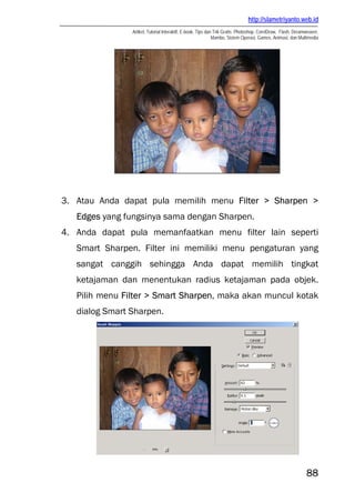 http://slametriyanto.web.id
Artikel, Tutorial Interaktif, E-book, Tips dan Trik Gratis: Photoshop, CorelDraw, Flash, Dreamweaver,
Mambo, Sistem Operasi, Games, Animasi, dan Multimedia
88
3. Atau Anda dapat pula memilih menu Filter > Sharpen >
Edges yang fungsinya sama dengan Sharpen.
4. Anda dapat pula memanfaatkan menu filter lain seperti
Smart Sharpen. Filter ini memiliki menu pengaturan yang
sangat canggih sehingga Anda dapat memilih tingkat
ketajaman dan menentukan radius ketajaman pada objek.
Pilih menu Filter > Smart Sharpen, maka akan muncul kotak
dialog Smart Sharpen.
 