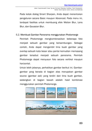 http://slametriyanto.web.id
Artikel, Tutorial Interaktif, E-book, Tips dan Trik Gratis: Photoshop, CorelDraw, Flash, Dreamweaver,
Mambo, Sistem Operasi, Games, Animasi, dan Multimedia
89
Pada kotak dialog Smart Sharpen, Anda dapat menentukan
pengaturan secara Basic maupun Advanced. Pada menu ini,
terdapat fasilitas untuk membuang efek Motion Blur, Lens
Blur, dan Gaussian Blur.
5.2. Membuat Gambar Panorama menggunakan Photomerge
Perintah Photomerge mengkombinasikan beberapa foto
menjadi sebuah gambar yang bersambungan. Sebagai
contoh, Anda dapat mengambil lima buah gambar yang
overlap sebuah kota besar atau pantai kemudian memasang
gambar tersebut menjadi sebuah panorama. Perintah
Photomerge dapat menyusun foto secara vertikal maupun
horizontal.
Untuk lebih jelasnya, perhatikan gambar berikut ini. Gambar-
gambar yang berada di bagian atas merupakan gambar
source (gambar asli) yang terdiri dari lima buah gambar,
sedangkan di bagian bawah adalah hasil kombinasi
menggunakan perintah Photomerge.
 
