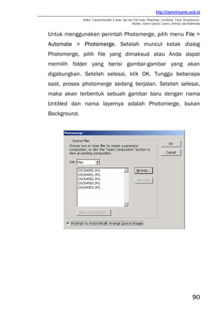 http://slametriyanto.web.id
Artikel, Tutorial Interaktif, E-book, Tips dan Trik Gratis: Photoshop, CorelDraw, Flash, Dreamweaver,
Mambo, Sistem Operasi, Games, Animasi, dan Multimedia
90
Untuk menggunakan perintah Photomerge, pilih menu File >
Automate > Photomerge. Setelah muncul kotak dialog
Photomerge, pilih file yang dimaksud atau Anda dapat
memilih folder yang berisi gambar-gambar yang akan
digabungkan. Setelah selesai, klik OK. Tunggu beberapa
saat, proses photomerge sedang berjalan. Setelah selesai,
maka akan terbentuk sebuah gambar baru dengan nama
Untitled dan nama layernya adalah Photomerge, bukan
Background.
 