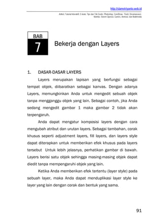 http://slametriyanto.web.id
Artikel, Tutorial Interaktif, E-book, Tips dan Trik Gratis: Photoshop, CorelDraw, Flash, Dreamweaver,
Mambo, Sistem Operasi, Games, Animasi, dan Multimedia
91
Bekerja dengan Layers
1. DASAR-DASAR LAYERS
Layers merupakan lapisan yang berfungsi sebagai
tempat objek, diibaratkan sebagai kanvas. Dengan adanya
Layers, memungkinkan Anda untuk mengedit sebuah objek
tanpa mengganggu objek yang lain. Sebagai contoh, jika Anda
sedang mengedit gambar 1 maka gambar 2 tidak akan
terpengaruh.
Anda dapat mengatur komposisi layers dengan cara
mengubah atribut dan urutan layers. Sebagai tambahan, corak
khusus seperti adjustment layers, fill layers, dan layers style
dapat diterapkan untuk memberikan efek khusus pada layers
tersebut Untuk lebih jelasnya, perhatikan gambar di bawah.
Layers berisi satu objek sehingga masing-masing objek dapat
diedit tanpa mempengaruhi objek yang lain.
Ketika Anda memberikan efek tertentu (layer style) pada
sebuah layer, maka Anda dapat menduplikasi layer style ke
layer yang lain dengan corak dan bentuk yang sama.
BAB
7
 