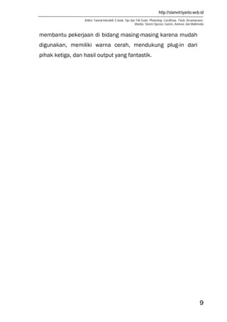 http://slametriyanto.web.id
Artikel, Tutorial Interaktif, E-book, Tips dan Trik Gratis: Photoshop, CorelDraw, Flash, Dreamweaver,
Mambo, Sistem Operasi, Games, Animasi, dan Multimedia
9
membantu pekerjaan di bidang masing-masing karena mudah
digunakan, memiliki warna cerah, mendukung plug-in dari
pihak ketiga, dan hasil output yang fantastik.
 