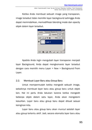 http://slametriyanto.web.id
Artikel, Tutorial Interaktif, E-book, Tips dan Trik Gratis: Photoshop, CorelDraw, Flash, Dreamweaver,
Mambo, Sistem Operasi, Games, Animasi, dan Multimedia
95
Ketika Anda membuat sebuah image yang transparan,
image tersebut tidak memiliki layer background sehingga Anda
dapat memindahkan, memodifikasi blending mode dan opacity
objek dalam layer tersebut.
Apabila Anda ingin mengubah layer transparan menjadi
layer Background, Anda dapat mengkonversi layer tersebut
dengan cara memilih menu Layer > New > Background From
Layer.
2.2. Membuat Layer Baru atau Group Baru
Untuk mempermudah ketika mengedit sebuah image,
sebaiknya membuat layer baru atau group baru untuk objek
lain. Hal ini perlu Anda lakukan karena ketika mengedit
beberpa objek dalam satu layer, Anda akan mengalami
kesulitan. Layer baru atau group baru dapat dibuat sesuai
keinginan kita.
Layer baru atau group baru akan muncul setelah layer
atau group tertentu aktif. Jadi, secara otomatis layer baru atau
 