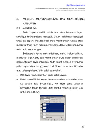 http://slametriyanto.web.id
Artikel, Tutorial Interaktif, E-book, Tips dan Trik Gratis: Photoshop, CorelDraw, Flash, Dreamweaver,
Mambo, Sistem Operasi, Games, Animasi, dan Multimedia
98
3. MEMILIH, MENGGABUNGKAN DAN MENGHUBUNG-
KAN LAYER
3.1. Memilih Layer
Anda dapat memilih salah satu atau beberapa layer
sekaligus ketika sedang mengedit. Untuk melakukan berbagai
tindakan seperti menggambar atau memberikan warna atau
mengatur tone (tone adjustment) hanya dapat dilakukan pada
salah satu layer tunggal.
Sedangkan ketika memindahkan, mentransformasikan,
mengatur alignment, dan memberikan style dapat dilakukan
pada beberapa layer sekaligus. Anda dapat memilih layer pada
palet Layers atau menggunaka tool Move. Untuk memilih satu
atau beberapa layer, pilih salah satu teknik:
• Klik layer yang diinginkan pada palet Layers
• Untuk memillih beberapa layer secara berurutan (dari atas
ke bawah atau sebaliknya), klik layer yang pertama
kemudian tekan tombol Shift sambil mengklik layer lain
untuk memilihnya.
 