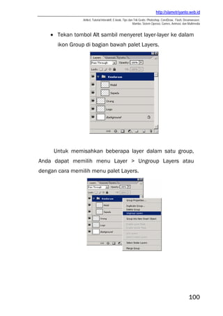 http://slametriyanto.web.id
Artikel, Tutorial Interaktif, E-book, Tips dan Trik Gratis: Photoshop, CorelDraw, Flash, Dreamweaver,
Mambo, Sistem Operasi, Games, Animasi, dan Multimedia
100
• Tekan tombol Alt sambil menyeret layer-layer ke dalam
ikon Group di bagian bawah palet Layers.
Untuk memisahkan beberapa layer dalam satu group,
Anda dapat memilih menu Layer > Ungroup Layers atau
dengan cara memilih menu palet Layers.
 
