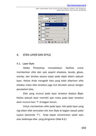 http://slametriyanto.web.id
Artikel, Tutorial Interaktif, E-book, Tips dan Trik Gratis: Photoshop, CorelDraw, Flash, Dreamweaver,
Mambo, Sistem Operasi, Games, Animasi, dan Multimedia
102
4. EFEK LAYER DAN STYLE
4.1. Layer Style
Adobe Photoshop menyediakan fasilitas untuk
memberikan efek dan syle seperti shadows, bevels, glows,
overlay, dan strokes secara cepat pada objek dalam sebuah
layer. Ketika Anda mengedit teks yang telah diberikan efek
shadow maka efek tersebut juga ikut berubah sesuai dengan
perubahan teks.
Efek yang muncul pada layer tersebut disebut Style.
Ketika sebuah layer memiliki syle maka pada layer tersebut
akan muncul ikon “f” di bagian kanan.
Untuk memberikan efek pada layer, klik pada layer yang
ingi diberi efek kemudian klik ikon Style di bagian bawah palet
Layers (bertanda “f”). Anda dapat menentukan salah satu
atau beberapa efek yang diinginkan (lihat 4.2.)
 