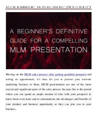 Moving on the MLM sales process, after getting qualified prospects and
setting an appointment, it’s time for you to present your network
marketing business to them. MLM presentations are one of the more
crucial and significant parts of the sales process because this is the period
where you can spend an ample amount of time with your prospects to
know them even more and to communicate the advantages and benefits of
your product and business opportunity so they can join you in your
business.
 