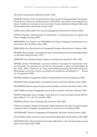 I Pró-Pesq PP - Encontro Nacional de Pesquisadores em Publicidade e Propaganda



São Paulo: Comunicação Publicitária ALAIC, 1998.

HEINRICH, Fabiana O. Por um pensamento crítico na práxis do design gráfico: desenvolvi-
mento de um sistema de sinalização para o IAD-UFPEL com ênfase na investigação pro-
jetual. Trabalho de conclusão do curso de Artes Visuais, Habilitação Design Gráfico pela
Universidade Federal de Pelotas. Pelotas, 2009.

LANCE, Steve; WOLL, Jeff. O livro azul da propaganda. Rio de Janeiro: Elsevier, 2006.

LUPETTI, Marcélia. Administração em Publicidade: A verdadeira alma do negócio. São
Paulo: Cengage Learning, 2008.

MARCONDES, Pyr. Criação I. In: PEDREBON, José (org.). Propaganda: profissionais ensi-
nam como se faz. São Paulo: Atlas, 2000.

MARCONDES, Pyr. Uma História da Propaganda Brasileira. Rio de Janeiro: Ediouro, 2002.

MUNARI, Bruno. Design e comunicação visual: contribuição para uma metodologia didádi-
ca. São Paulo: Martins Fontes, 1997.

NIEMEYER, Lucy. Design no Brasil: origens e instalação. Rio de janeiro: 2AB, 1998.

PANIZZA, Janaina. Metodologia e processo criativo em projetos de comunicação visu-
al. Dissertação de mestrado para Escola de Comunicação e Artes da Universidade de
São Paulo, 2004. Disponível em: http://www.4shared.com/file/50375023/b14fe1a5/
Metodologia_e_processo_criativo_em_projetos_de_comunicao_visual.html?s=1.  Acesso
em 2 de agosto de 2008.

QUEIROZ, Adolpho. Propaganda, história e modernidade. Piracicaba: Degaspari, 2005.

RICHARD, Hollis. Design Gráfico: uma história concisa. São Paulo: Martins Fontes, 2000.

RICHARDSON, Roberto Jarry. Pesquisa social: métodos e técnicas. São Paulo: Atlas, 1999.

SANT’ ANNA, Armando. Propaganda: teoria, técnica e prática. São Paulo: Pioneira, 1998.

SHIAVINI, Reginaldo. O que é design e como deve ser o ensino do design. Revista ABC De-
sign, edição nº 17, p. 32 e 33, setembro 2006.

STRUNCK, Gilberto. Viver de Design. Rio de Janeiro: 2AB, 2000.

VERDI, José Antônio. Design X Publicidade. 2006. Disponível em: http://www.mercadod-
eregistros.com.br/?snippet=coluna&coluna=15. Acesso em 6 de Junho de 2008.

VESTERGAARD, Torben. A Linguagem da Propaganda. São Paulo: Martins Fontes, 2000.

VILLAS-BOAS, André. O que é [e o que nunca foi] design gráfico. Rio de Janeiro: 2AB, 2000.

WAITEMAN, Flávio. Manual prático de criação publicitária: o dia-a-dia da criação em uma
agência. São Paulo: Nobel, 2006.



                                                                                             136
 
