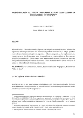 PROPAGANDA ALÉM DO ANÚNCIO: A RESPONSABILIDADE NA ERA DO GOVERNO DA
                  SOCIEDADE PELA COMUNICAÇÃO278




                                       Renato L. de FIGUEIREDO279

                                     Universidade de São Paulo, SP




RESUMO



Apresentando a crescente tomada de poder das empresas em interferir na sociedade e
a paralela diminuição da força das instituições políticas tradicionais, o artigo aponta o
crescente papel da comunicação em organizar a vida contemporânea. Sua hipótese central
concentra-se no fato de que essa nova forma política, no entanto, afasta-se da responsa-
bilidade necessária para articular esse novo poder que ela assume. Instaura-se, ao invés,
uma política do GOZO, do desfrute irresoluto, a todo momento. Como apoio, utiliza-se as
idéias do filósofo francês Dominique Quessada.

PALAVRAS-CHAVE: Comunicação, Política, Responsabilidade, Propaganda, Mainstream,
“Valor de Gozo”.



INTRODUÇÃO: O DISCURSO IRRESPONSÁVEL



As telas iniciais de um programa de instalação para um game de computador da dupla
Asterix e Obelix280, lançado ao final da década de 1990, traziam os seguintes dizeres, como
uma fala de um dos simpáticos gauleses:



278
    Trabalho apresentado no I Pró-Pesq PP – Encontro de Pesquisadores em Publicidade e Propaganda. De 26/08
/2010 a 27/08/2010. CRP/ECA/USP. (Texto originalmente apresentado como trabalho final para o curso “A Fabri-
cação de Valor no Imaginário: Uma Crítica à Comunicação”, ministrado pelo professor Eugênio Bucci, dentro do
programa de Pós Graduação em Ciências da Comunicação. Escola de Comunicações e Artes, USP, 1º. Semestre
de 2010).
279
    Mestrando do Programa de Pós-Graduação em Ciências da Comunicação (PPGCOM) da Escola de Comuni-
cações e Artes da Universidade de São Paulo (ECA-USP). Email: renato.figueiredo@usp.br.
280
      Personagens das famosas histórias em quadrinho da dupla R. Goscinny e A. Uderzo.


                                                                                                        582
 