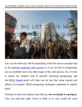 Let’s cut the bull crap. MLM prospecting is the first and an essential step
in the network marketing sales process so if you do bad in prospecting,
you are probably bad in the other stages of the sales process. So, it’s best
to master the simplest step of network marketing prospecting, and
this MLM Jetpack guide will help you do just that using curated and
refined 21st-century MLM prospecting techniques explained in explicit
detail.
Contrary to what your mentors may tell you, not everybody is a prospect.
Yep, you read that right. Come to think of it, why would the word
 
