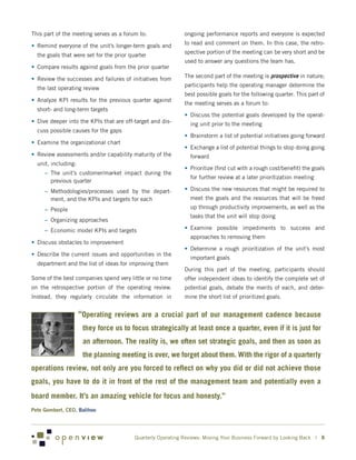 This part of the meeting serves as a forum to:                ongoing performance reports and everyone is expected

•	 Remind everyone of the unit’s longer-term goals and        to read and comment on them. In this case, the retro-
                                                              spective portion of the meeting can be very short and be
  the goals that were set for the prior quarter
                                                              used to answer any questions the team has.
•	 Compare results against goals from the prior quarter

•	 Review the successes and failures of initiatives from      The second part of the meeting is prospective in nature;
                                                              participants help the operating manager determine the
  the last operating review
                                                              best possible goals for the following quarter. This part of
•	 Analyze KPI results for the previous quarter against
                                                              the meeting serves as a forum to:
  short- and long-term targets
                                                              •	 Discuss the potential goals developed by the operat-
•	 Dive deeper into the KPIs that are off-target and dis-       ing unit prior to the meeting
  cuss possible causes for the gaps
                                                              •	 Brainstorm a list of potential initiatives going forward
•	 Examine the organizational chart
                                                              •	 Exchange a list of potential things to stop doing going
•	 Review assessments and/or capability maturity of the         forward
  unit, including:
                                                              •	 Prioritize (first cut with a rough cost/benefit) the goals
     –	 The unit’s customer/market impact during the
                                                                for further review at a later prioritization meeting
        previous quarter
     –	 Methodologies/processes used by the depart-           •	 Discuss the new resources that might be required to
        ment, and the KPIs and targets for each                 meet the goals and the resources that will be freed
     –	 People                                                  up through productivity improvements, as well as the
                                                                tasks that the unit will stop doing
     –	 Organizing approaches
     –	 Economic model KPIs and targets                       •	 Examine possible impediments to success and
                                                                approaches to removing them
•	 Discuss obstacles to improvement
                                                              •	 Determine a rough prioritization of the unit’s most
•	 Describe the current issues and opportunities in the
                                                                important goals
  department and the list of ideas for improving them
                                                              During this part of the meeting, participants should
Some of the best companies spend very little or no time       offer independent ideas to identify the complete set of
on the retrospective portion of the operating review.         potential goals, debate the merits of each, and deter-
Instead, they regularly circulate the information in          mine the short list of prioritized goals.


                     “Operating reviews are a crucial part of our management cadence because
                      they force us to focus strategically at least once a quarter, even if it is just for
                      an afternoon. The reality is, we often set strategic goals, and then as soon as
                      the planning meeting is over, we forget about them. With the rigor of a quarterly
operations review, not only are you forced to reflect on why you did or did not achieve those
goals, you have to do it in front of the rest of the management team and potentially even a
board member. It’s an amazing vehicle for focus and honesty.”
Pete Gombert, CEO, Balihoo




                                          Quarterly Operating Reviews: Moving Your Business Forward by Looking Back | 8
 