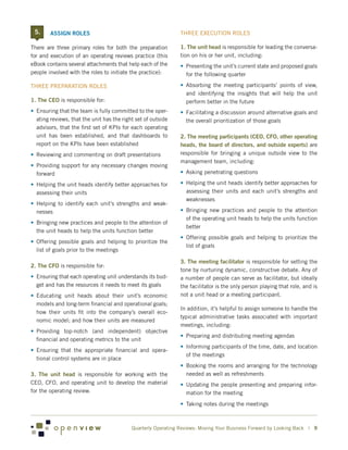 5.    ASSIGN ROLES                                            THREE EXECUTION ROLES

There are three primary roles for both the preparation          1. The unit head is responsible for leading the conversa-
for and execution of an operating reviews practice (this        tion on his or her unit, including:
eBook contains several attachments that help each of the        •	 Presenting the unit’s current state and proposed goals
people involved with the roles to initiate the practice):          for the following quarter

THREE PREPARATION ROLES                                         •	 Absorbing the meeting participants’ points of view,
                                                                   and identifying the insights that will help the unit
1. The CEO is responsible for:                                     perform better in the future
•	 Ensuring that the team is fully committed to the oper-       •	 Facilitating a discussion around alternative goals and
   ating reviews, that the unit has the right set of outside       the overall prioritization of those goals
   advisors, that the first set of KPIs for each operating
   unit has been established, and that dashboards to            2. The meeting participants (CEO, CFO, other operating
   report on the KPIs have been established                     heads, the board of directors, and outside experts) are
•	 Reviewing and commenting on draft presentations              responsible for bringing a unique outside view to the
                                                                management team, including:
•	 Providing support for any necessary changes moving
   forward                                                      •	 Asking penetrating questions

•	 Helping the unit heads identify better approaches for        •	 Helping the unit heads identify better approaches for
   assessing their units                                           assessing their units and each unit’s strengths and
                                                                   weaknesses
•	 Helping to identify each unit’s strengths and weak-
   nesses                                                       •	 Bringing new practices and people to the attention
                                                                   of the operating unit heads to help the units function
•	 Bringing new practices and people to the attention of
                                                                   better
   the unit heads to help the units function better
                                                                •	 Offering possible goals and helping to prioritize the
•	 Offering possible goals and helping to prioritize the
                                                                   list of goals
   list of goals prior to the meetings

                                                                3. The meeting facilitator is responsible for setting the
2. The CFO is responsible for:
                                                                tone by nurturing dynamic, constructive debate. Any of
•	 Ensuring that each operating unit understands its bud-       a number of people can serve as facilitator, but ideally
   get and has the resources it needs to meet its goals         the facilitator is the only person playing that role, and is
•	 Educating unit heads about their unit’s economic             not a unit head or a meeting participant.
   models and long-term financial and operational goals;
                                                                In addition, it’s helpful to assign someone to handle the
   how their units fit into the company’s overall eco-
                                                                typical administrative tasks associated with important
   nomic model; and how their units are measured
                                                                meetings, including:
•	 Providing top-notch (and independent) objective
                                                                •	 Preparing and distributing meeting agendas
   financial and operating metrics to the unit
                                                                •	 Informing participants of the time, date, and location
•	 Ensuring that the appropriate financial and opera-
                                                                   of the meetings
   tional control systems are in place
                                                                •	 Booking the rooms and arranging for the technology
3. The unit head is responsible for working with the               needed as well as refreshments
CEO, CFO, and operating unit to develop the material            •	 Updating the people presenting and preparing infor-
for the operating review.                                          mation for the meeting
                                                                •	 Taking notes during the meetings



                                            Quarterly Operating Reviews: Moving Your Business Forward by Looking Back | 9
 