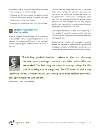 •	 Following up with individuals regarding action items     The first operating review meetings tend to be longer.
   that were agreed to at the meetings                      As the senior management team gains experience with
•	 Following up with participants and gathering feed-       the rhythm, the preparation materials get better, and
   back and assessments on how to improve each oper-        the participants become more knowledgeable about
   ating review meeting going forward                       each unit, the meetings will tend to become shorter.
                                                            Well-run units with managers who are fully prepared
•	 Preparing and distributing notes from the meetings
                                                            with the right material tend to have the shortest operat-
                                                            ing reviews, which last about one hour.

 6. 	 SCHEDULE THE REVIEWS INTO                             Operating reviews should be held at the beginning of
       YOUR CALENDARS                                       every quarter. A series of meetings (one for each unit)
                                                            can be scheduled over the course of one or more days,
A typical operating review will take one to three hours
                                                            preferably off-site.
of dedicated time depending on the preparation of the
material, the importance of the unit to the company’s       Since many board members will participate in operating
current long-term goals, and the number of issues in        reviews and the material from reviews will go into board
the unit.                                                   packages, it is helpful to schedule the operating reviews
                                                            directly before the company’s quarterly board meeting.



                 “Conducting quarterly business reviews is always a challenge
                   because expansion-stage companies are often understaffed and
                   overworked. The last thing one needs is another review. But this
                   type of thinking can be dangerous. The CEO needs to make sure
that these reviews are relevant and consistently done. Good reviews ensure that
your operating plans stay current.”
Michael Sharma, CEO, Exinda Networks




                                       Quarterly Operating Reviews: Moving Your Business Forward by Looking Back | 10
 