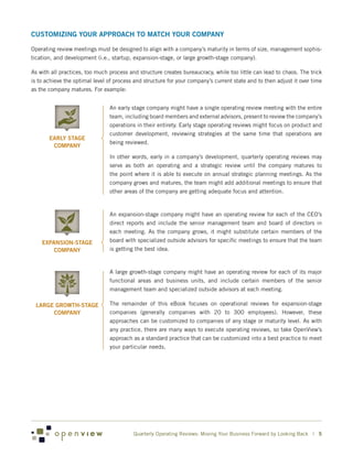 CUSTOMIZING YOUR APPROACH TO MATCH YOUR COMPANY

Operating review meetings must be designed to align with a company’s maturity in terms of size, management sophis-
tication, and development (i.e., startup, expansion-stage, or large growth-stage company).

As with all practices, too much process and structure creates bureaucracy, while too little can lead to chaos. The trick
is to achieve the optimal level of process and structure for your company’s current state and to then adjust it over time
as the company matures. For example:


                                An early stage company might have a single operating review meeting with the entire
                                team, including board members and external advisors, present to review the company’s
                                operations in their entirety. Early stage operating reviews might focus on product and
                                customer development, reviewing strategies at the same time that operations are
       EARLY STAGE
                                being reviewed.
        COMPANY
                                In other words, early in a company’s development, quarterly operating reviews may
                                serve as both an operating and a strategic review until the company matures to
                                the point where it is able to execute on annual strategic planning meetings. As the
                                company grows and matures, the team might add additional meetings to ensure that
                                other areas of the company are getting adequate focus and attention.



                                An expansion-stage company might have an operating review for each of the CEO’s
                                direct reports and include the senior management team and board of directors in
                                each meeting. As the company grows, it might substitute certain members of the
    EXPANSION-STAGE             board with specialized outside advisors for specific meetings to ensure that the team
        COMPANY                 is getting the best idea.



                                A large growth-stage company might have an operating review for each of its major
                                functional areas and business units, and include certain members of the senior
                                management team and specialized outside advisors at each meeting.

 LARGE GROWTH-STAGE             The remainder of this eBook focuses on operational reviews for expansion-stage
      COMPANY                   companies (generally companies with 20 to 300 employees). However, these
                                approaches can be customized to companies of any stage or maturity level. As with
                                any practice, there are many ways to execute operating reviews, so take OpenView’s
                                approach as a standard practice that can be customized into a best practice to meet
                                your particular needs.




                                          Quarterly Operating Reviews: Moving Your Business Forward by Looking Back | 5
 