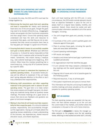 ENSURE EACH OPERATING UNIT UNDER-                               	 HAVE EACH OPERATING UNIT DEVELOP
    2.                                                              3.
         STANDS ITS LONG-TERM GOALS AND                                    ITS OPERATING SYSTEM FRAMEWORK
         RESPONSIBILITIES

To complete this step, the CEO and CFO must lead the               Each unit head (working with the CFO and, in some
charge together by:                                                circumstances, the CEO and/or outside advisors) should
                                                                   have an objective framework in place for the unit to
•	 Determining the long-term goals that each operating             assess itself on a regular basis (weekly, monthly, and
   unit head is responsible for. Ideally, each operating           quarterly). Overall, there should be visible and well-
   head owns one of the annual goals, though the goals             communicated information available to all of the senior
   may need to be divided differently (e.g., disaggregate          managers, including:
   certain annual goals into their functional components
   and then assign them). Ensure that operating heads              •	 The unit’s longer-term goals and, possibly, its aspira-
   understand and have the skills and resources to                    tions
   accomplish their goals, and that they are not so over-          •	 A summary of the unit’s current quarterly goals and
   burdened that they cannot accomplish them (two to                  measures against those goals
   four key goals per manager is a good rule of thumb).
                                                                   •	 Plans to achieve these goals, including the specific
•	 Ensuring that what it means to successfully complete               tasks and associated deliverables
   each goal is clearly defined. Whatever your definition          •	 Current operating methodologies
   of success is, it should be easily measurable so that
   it’s crystal clear to everyone what achieving the goal          •	 KPI results and targets
   means. Sometimes, that entails having a measure                 •	 Analytics and drivers behind each gap in performance
   (e.g., new customer bookings) and a target (e.g., $10              (updated periodically)
   million). Other times this involves something that is           •	 An organizational chart that identifies key gaps
   more binary (e.g., hiring a top VP of Customer Service
                                                                   •	 A unit calendar that helps everyone understand the
   by a specific date).
                                                                      key meetings and the overall approach to managing
•	 Requiring unit heads to understand the importance of               the unit
   quarterly operating reviews. A successful review pro-           •	 Ongoing lists of issues and a list of possible goals for
   cess will be difficult to implement if the unit heads              the following quarter
   aren’t giving adequate attention to the effort or don’t
                                                                   •	 Required resources, if any, to achieve goals
   truly understand their responsibilities.
                                                                   •	 Anticipated impediments and plans to remove them
•	 Delivering draft presentations and other supporting
                                                                   This information will help the unit during its weekly and
   materials to the participants well in advance of each
                                                                   monthly meetings and prove valuable as the unit head
   operating review. The goal here is to make certain
                                                                   prepares for quarterly operating reviews.
   that ample analysis and thought have gone into devel-
   oping any materials being shared at quarterly review
   meetings. Pre-review meetings are a good venue to
                                                                    4.    SET AN AGENDA
   ensure that one-on-one feedback and guidance are
   given to functional managers.
                                                                   The best operating reviews are separated into two sec-
•	 Making it clear that all unit heads must take responsi-         tions: one that catches everyone up on the unit and
   bility for their respective goals. It’s critical to establish   the current state of the markets, and another where the
   purpose, responsibility, and accountability through-            conversation is focused on the unit’s future direction.
   out the organization. Having all unit heads attend the
                                                                   The first part is retrospective in nature; the manager up-
   operating reviews establishes a broad understanding
                                                                   dates everyone on the progress since the last operating
   of the business, key dependencies, shared resource
                                                                   review, reflecting on what worked and what didn’t, and why.
   allocation issues, and shared objectives.


                                               Quarterly Operating Reviews: Moving Your Business Forward by Looking Back | 7
 