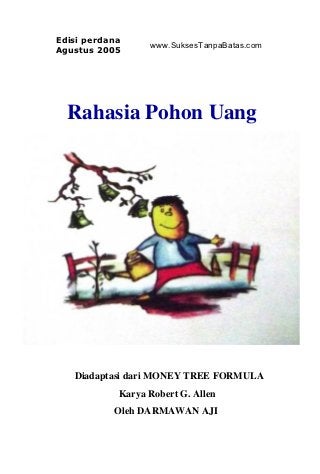 Edisi perdana
                  www.SuksesTanpaBatas.com
Agustus 2005




  Rahasia Pohon Uang




   Diadaptasi dari MONEY TREE FORMULA
            Karya Robert G. Allen
           Oleh DARMAWAN AJI
 