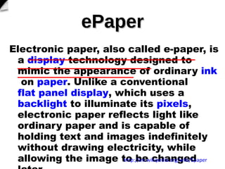 ePaper Electronic paper, also called?e-paper, is a? display ?technology designed to mimic the appearance of ordinary? ink ?on? paper . Unlike a conventional? flat panel display , which uses a? backlight ?to illuminate its? pixels , electronic paper reflects light like ordinary paper and is capable of holding text and images indefinitely without drawing electricity, while allowing the image to be changed later.  http://en.wikipedia.org/wiki/Epaper 