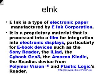 eInk E Ink?is a type of? electronic paper ?manufactured by? E Ink Corporation . It is a proprietary material that is processed into a? film ?for integration into? electronic displays , particularly for? E-book devices ?such as the? Sony Reader , the? iLiad , the? Cybook Gen3 , the? Amazon Kindle , the Readius device from? Polymer Vision ? [1] ?and? Plastic Logic 's Reader.  http://en.wikipedia.org/wiki/Eink 