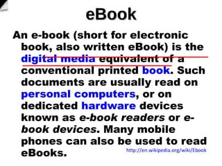 eBook An?e-book?(short for?electronic book, also written?eBook) is the? digital media ?equivalent of a conventional printed? book . Such documents are usually read on? personal computers , or on dedicated? hardware ?devices known as? e-book readers ?or? e-book devices . Many mobile phones can also be used to read eBooks. http://en.wikipedia.org/wiki/Ebook   