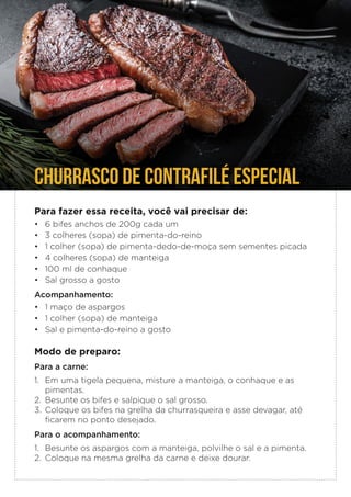 Para fazer essa receita, você vai precisar de:
• 6 bifes anchos de 200g cada um
• 3 colheres (sopa) de pimenta-do-reino
• 1 colher (sopa) de pimenta-dedo-de-moça sem sementes picada
• 4 colheres (sopa) de manteiga
• 100 ml de conhaque
• Sal grosso a gosto
Acompanhamento:
• 1 maço de aspargos
• 1 colher (sopa) de manteiga
• Sal e pimenta-do-reino a gosto
Modo de preparo:
Para a carne:
1. Em uma tigela pequena, misture a manteiga, o conhaque e as
pimentas.
2. Besunte os bifes e salpique o sal grosso.
3. Coloque os bifes na grelha da churrasqueira e asse devagar, até
ficarem no ponto desejado.
Para o acompanhamento:
1. Besunte os aspargos com a manteiga, polvilhe o sal e a pimenta.
2. Coloque na mesma grelha da carne e deixe dourar.
CHURRASCO DE CONTRAFILÉ ESPECIAL
 