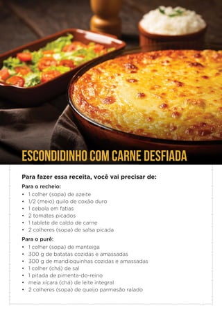 ESCONDIDINHO COM CARNE DESFIADA
Para fazer essa receita, você vai precisar de:
Para o recheio:
• 1 colher (sopa) de azeite
• 1/2 (meio) quilo de coxão duro
• 1 cebola em fatias
• 2 tomates picados
• 1 tablete de caldo de carne
• 2 colheres (sopa) de salsa picada
Para o purê:
• 1 colher (sopa) de manteiga
• 300 g de batatas cozidas e amassadas
• 300 g de mandioquinhas cozidas e amassadas
• 1 colher (chá) de sal
• 1 pitada de pimenta-do-reino
• meia xícara (chá) de leite integral
• 2 colheres (sopa) de queijo parmesão ralado
 