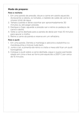 Modo de preparo:
Para o recheio:
1. Em uma panela de pressão, doure a carne em azeite aquecido.
Acrescente a cebola, os tomates, o tablete de caldo de carne e 2
xícaras (chá) de água.
2. Tampe a panela e deixe cozinhar por aproximadamente 30
minutos ou até pegar pressão.
3. Desligue o fogo, aguarde a pressão sair e retire os pedaços de
carne e desfie.
4. Volte a carne desfiada para a panela de deixe por mais 10 minutos
para apurar o molho.
5. Retire a carne da panela e reserve em um refratário.
Para o purê:
1. Em uma panela. Derreta a manteiga e adicione a batatinha e a
mandioquinha e misture tudo bem.
2. Junte o sal, a pimenta-do-reino e o leite e mexa até ficar um purê
homogêneo.
3. Coloque o purê sobre a carne desfiada, jogue o queijo parmesão
ralado em cima e leve ao forno pré-aquecido a 200º C por cerca
de 15 minutos.
 