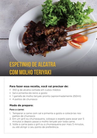 Para fazer essa receita, você vai precisar de:
• 350 g de alcatra cortada em cubos médios
• Sal e pimenta-do-reino a gosto
• 1 garrafa de molho teriyaki pronto (aproximadamente 250ml)
• 4 palitos de churrasco
Modo de preparo:
Para a carne:
1. Temperar a carne com sal e pimenta a gosto e colocá-las nos
palitos de churrasco
2. Em um grill ou churrasqueira, coloque o espeto para assar por 5
minutos e depois passe o molho teriyaki por toda carne.
3. Volte a carne para o grill ou a churrasqueira por mais 5 minutos,
ou até atingir o seu ponto de preferência.
ESPETINHO DE ALCATRA
COM MOLHO TERIYAKI
 