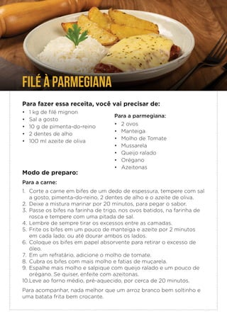FILÉ À PARMEGIANA
Para fazer essa receita, você vai precisar de:
• 1 kg de filé mignon
• Sal a gosto
• 10 g de pimenta-do-reino
• 2 dentes de alho
• 100 ml azeite de oliva
Para a parmegiana:
• 2 ovos
• Manteiga
• Molho de Tomate
• Mussarela
• Queijo ralado
• Orégano
• Azeitonas
Modo de preparo:
Para a carne:
1. Corte a carne em bifes de um dedo de espessura, tempere com sal
a gosto, pimenta-do-reino, 2 dentes de alho e o azeite de oliva.
2. Deixe a mistura marinar por 20 minutos, para pegar o sabor.
3. Passe os bifes na farinha de trigo, nos ovos batidos, na farinha de
rosca e tempere com uma pitada de sal.
4. Lembre de sempre tirar os excessos entre as camadas.
5. Frite os bifes em um pouco de manteiga e azeite por 2 minutos
em cada lado, ou até dourar ambos os lados.
6. Coloque os bifes em papel absorvente para retirar o excesso de
óleo.
7. Em um refratário, adicione o molho de tomate.
8. Cubra os bifes com mais molho e fatias de muçarela.
9. Espalhe mais molho e salpique com queijo ralado e um pouco de
orégano. Se quiser, enfeite com azeitonas.
10.Leve ao forno médio, pré-aquecido, por cerca de 20 minutos.
Para acompanhar, nada melhor que um arroz branco bem soltinho e
uma batata frita bem crocante.
 