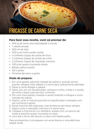 FRICASSÉ DE CARNE SECA
Para fazer essa receita, você vai precisar de:
• 500 g de carne seca dessalgada e cozida
• 1 cebola picada
• 500 ml de leite
• 200 g de milho-verde cozido
• 4 colheres (sopa) de azeite de oliva
• 2 colheres (sopa) de amido de milho
• 2 colheres (sopa) de requeijão cremoso
• 100 g de queijo mussarela ralada
• Batata palha a gosto
• Sal a gosto
• Pimenta-do-reino a gosto
Modo de preparo:
1. Em uma panela, adicione metade do azeite e, quando estiver
quente, refogue meia cebola e a carne seca, previamente desfiada.
2. Deixe a carne refogar e separe.
3. Após isso, em um liquidificador, coloque o milho, o leite e o amido
de milho e bata tudo até ficar uniforme.
4. Em uma nova panela, coloque o azeite restante e refogue a outra
metade da cebola.
5. Depois, junte a mistura que está no liquidificador e tempere com
sal e pimenta a gosto.
6. Deixe cozinhar até engrossar, mas lembre-se de mexer sempre.
7. Agora, junte o requeijão cremoso e a carne seca.
8. Coloque a mistura em um refratário untado com um pouco de
azeite e polvilhe queijo mussarela no topo.
9. Leve até o forno até dourar e cubra com batata palha.
Para acompanhar, é só preparar um arroz branco e uma deliciosa
salada verde.
 