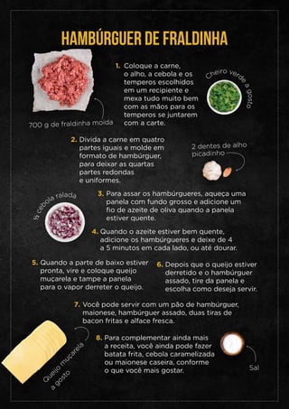 HAMBÚRGUER DE FRALDINHA
Coloque a carne,
o alho, a cebola e os
temperos escolhidos
em um recipiente e
mexa tudo muito bem
com as mãos para os
temperos se juntarem
com a carte.
1.
Divida a carne em quatro
partes iguais e molde em
formato de hambúrguer,
para deixar as quartas
partes redondas
e uniformes.
2.
Para assar os hambúrgueres, aqueça uma
panela com fundo grosso e adicione um
fio de azeite de oliva quando a panela
estiver quente.
3.
Quando o azeite estiver bem quente,
adicione os hambúrgueres e deixe de 4
a 5 minutos em cada lado, ou até dourar.
4.
Quando a parte de baixo estiver
pronta, vire e coloque queijo
muçarela e tampe a panela
para o vapor derreter o queijo.
5. Depois que o queijo estiver
derretido e o hambúrguer
assado, tire da panela e
escolha como deseja servir.
6.
Você pode servir com um pão de hambúrguer,
maionese, hambúrguer assado, duas tiras de
bacon fritas e alface fresca.
7.
Para complementar ainda mais
a receita, você ainda pode fazer
batata frita, cebola caramelizada
ou maionese caseira, conforme
o que você mais gostar.
8.
700 g de fraldinha moída
2 dentes de alho
picadinho
½
c
e
b
ola ralada
Cheiro verd
e
a
g
o
s
t
o
Sal
Q
ueijo
m
uçarela
a
gosto
 