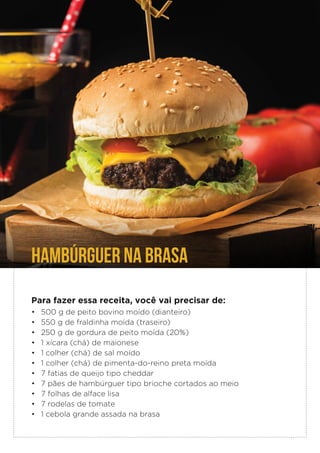 HAMBÚRGUER NA BRASA
Para fazer essa receita, você vai precisar de:
• 500 g de peito bovino moído (dianteiro)
• 550 g de fraldinha moída (traseiro)
• 250 g de gordura de peito moída (20%)
• 1 xícara (chá) de maionese
• 1 colher (chá) de sal moído
• 1 colher (chá) de pimenta-do-reino preta moída
• 7 fatias de queijo tipo cheddar
• 7 pães de hambúrguer tipo brioche cortados ao meio
• 7 folhas de alface lisa
• 7 rodelas de tomate
• 1 cebola grande assada na brasa
 