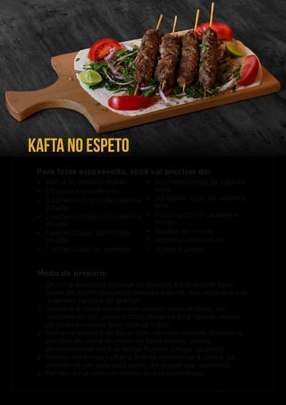 KAFTA NO ESPETO
Para fazer essa receita, você vai precisar de:
• 2 colheres (chá) de páprica
doce
• 1/2 colher (chá) de pimenta
síria
• 1/2colher (chá) de canela
em pó
• Raspas de 1 limão
• 1/2colher (chá) de sal
• Azeite a gosto
• 500 g de patinho moído
• 1/2 cebola picada fino
• 2 colheres (sopa) de salsinha
picada
• 2 colheres (sopa) de coentro
picado
• 1 colher (sopa) de hortelã
picada
• 1 colher (chá) de cominho
Modo de preparo:
1. Em uma assadeira coloque os espetos e cubra com água.
Deixe de molho enquanto prepara a carne, isso evita que eles
queimem na hora de grelhar;
2. Tempere a carne moída com cebola, ervas picadas, sal,
cominho em pó, páprica doce, pimenta síria, canela, raspas
de limão e misture bem com as mãos;
3. Retire os espetos da água. Com as mãos úmidas, modele as
porções de carne ao redor de cada espeto, aperte
delicadamente para as kaftas ficarem presas no palito;
4. Pincele azeite nas kaftas e leve os espetinhos à chapa, vá
virando de um lado para outro até dourar por completo.
5. Por fim, sirva com um molho de sua preferência.
 