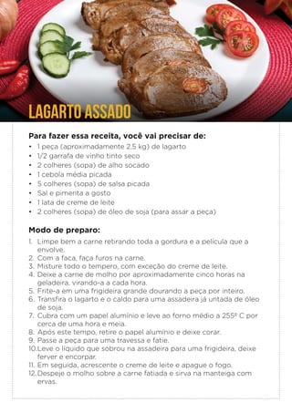 LAGARTO ASSADO
Para fazer essa receita, você vai precisar de:
• 1 peça (aproximadamente 2,5 kg) de lagarto
• 1/2 garrafa de vinho tinto seco
• 2 colheres (sopa) de alho socado
• 1 cebola média picada
• 5 colheres (sopa) de salsa picada
• Sal e pimenta a gosto
• 1 lata de creme de leite
• 2 colheres (sopa) de óleo de soja (para assar a peça)
Modo de preparo:
1. Limpe bem a carne retirando toda a gordura e a película que a
envolve.
2. Com a faca, faça furos na carne.
3. Misture todo o tempero, com exceção do creme de leite.
4. Deixe a carne de molho por aproximadamente cinco horas na
geladeira, virando-a a cada hora.
5. Frite-a em uma frigideira grande dourando a peça por inteiro.
6. Transfira o lagarto e o caldo para uma assadeira já untada de óleo
de soja.
7. Cubra com um papel alumínio e leve ao forno médio a 255º C por
cerca de uma hora e meia.
8. Após este tempo, retire o papel alumínio e deixe corar.
9. Passe a peça para uma travessa e fatie.
10.Leve o líquido que sobrou na assadeira para uma frigideira, deixe
ferver e encorpar.
11. Em seguida, acrescente o creme de leite e apague o fogo.
12.Despeje o molho sobre a carne fatiada e sirva na manteiga com
ervas.
 
