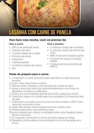 LASANHA COM CARNE DE PANELA
Para fazer essa receita, você vai precisar de:
Para a carne:
• 300 g de ponta de peito
• 3 dentes de alho
• 1 colher (sopa) de vinagre
• Pimenta-do-reino
• Cebolinha
• 1 cebola grande
• 4 colheres (sopa) de azeite
• Sal
Modo de preparo para a carne:
1. Limpe bem a carne retirando toda a gordura e a película que a
envolve.
2. Com a faca, faça furos na carne.
3. Misture todo o tempero, com exceção do creme de leite.
4. Deixe a carne de molho por aproximadamente cinco horas na
geladeira, virando-a a cada hora.
5. Frite-a em uma frigideira grande dourando a peça por inteiro.
6. Transfira o lagarto e o caldo para uma assadeira já untada de óleo
de soja.
7. Cubra com um papel alumínio e leve ao forno médio a 255º C por
cerca de uma hora e meia.
8. Após este tempo, retire o papel alumínio e deixe corar.
9. Passe a peça para uma travessa e fatie.
10.Leve o líquido que sobrou na assadeira para uma frigideira, deixe
ferver e encorpar.
11. Em seguida, acrescente o creme de leite e apague o fogo.
12.Despeje o molho sobre a carne fatiada e sirva na manteiga com
ervas.
Para a lasanha:
• 5 colheres (sopa) de manteiga
• 5 colheres (sopa) de farinha de
trigo
• 800 ml de leite integral quente
• 3 xícaras de queijo muçarela
ralado
• 1 massa pronta de lasanha de
500 g
 