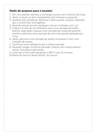 Modo de preparo para a lasanha:
1. Em uma panela, derreta a manteiga e junte com a farinha de trigo.
2. Após, misture os dois ingredientes até começar a espumar.
3. Quando isso acontecer, adicione o leite quente, sempre mexendo
até o molho ficar homogêneo.
4. Quando estiver pronto, desligue o forno e tempere com sal.
5. Cubra o fundo de um refratário com uma camada de molho
branco, logo após coloque uma camada de massa de lasanha
pronta e adicione uma camada de carne de panela desfiada por
cima.
6. Após, adicione uma camada de queijo muçarela e mais uma
camada de massa.
7. Continue nesta sequência até a última camada.
8. Quando chegar na última camada, finalize com molho branco,
queijo muçarela e parmesão.
9. Leve até o forno pré-aquecido a 180º C por 12 minutos.
10.Retire do forno e deixe esfriar um pouco.
 