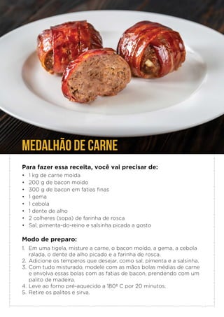 Para fazer essa receita, você vai precisar de:
• 1 kg de carne moída
• 200 g de bacon moído
• 300 g de bacon em fatias finas
• 1 gema
• 1 cebola
• 1 dente de alho
• 2 colheres (sopa) de farinha de rosca
• Sal, pimenta-do-reino e salsinha picada a gosto
Modo de preparo:
1. Em uma tigela, misture a carne, o bacon moído, a gema, a cebola
ralada, o dente de alho picado e a farinha de rosca.
2. Adicione os temperos que desejar, como sal, pimenta e a salsinha.
3. Com tudo misturado, modele com as mãos bolas médias de carne
e envolva essas bolas com as fatias de bacon, prendendo com um
palito de madeira.
4. Leve ao forno pré-aquecido a 180º C por 20 minutos.
5. Retire os palitos e sirva.
MEDALHÃO DE CARNE
 