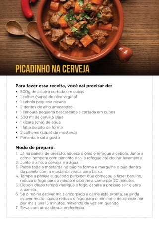 PICADINHO NA CERVEJA
Para fazer essa receita, você vai precisar de:
• 500g de alcatra cortada em cubos
• 1 colher (sopa) de óleo vegetal
• 1 cebola pequena picada
• 2 dentes de alho amassados
• 1 cenoura pequena descascada e cortada em cubos
• 300 ml de cerveja clara
• 1 xícara (chá) de água
• 1 fatia de pão de forma
• 2 colheres (sopa) de mostarda
• Pimenta e sal a gosto
Modo de preparo:
1. Já na panela de pressão, aqueça o óleo e refogue a cebola. Junte a
carne, tempere com pimenta e sal e refogue até dourar levemente.
2. Junte o alho, a cerveja e a água.
3. Passe toda a mostarda no pão de forma e mergulhe o pão dentro
da panela com a mostarda virada para baixo.
4. Tampe a panela e, quando perceber que começou a fazer barulho,
reduza o fogo para o médio e cozinhe a carne por 20 minutos.
5. Depois desse tempo desligue o fogo, espere a pressão sair e abra
a panela.
6. Se o molho estiver mais encorpado a carne está pronta, se ainda
estiver muito líquido reduza o fogo para o mínimo e deixe cozinhar
por mais uns 15 minutos, mexendo de vez em quando.
7. Sirva com arroz de sua preferência.
 