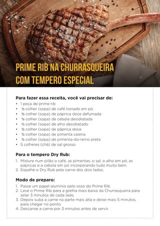 PRIME RIB NA CHURRASQUEIRA
COM TEMPERO ESPECIAL
Para fazer essa receita, você vai precisar de:
• 1 peça de prime rib
• ½ colher (sopa) de café torrado em pó
• ½ colher (sopa) de páprica doce defumada
• ½ colher (sopa) de cebola desidratada
• ½ colher (sopa) de alho desidratado
• ½ colher (sopa) de páprica doce
• ½ colher (sopa) de pimenta caiena
• ½ colher (sopa) de pimenta-do-reino preta
• 5 colheres (chá) de sal grosso
Para o tempero Dry Rub:
1. Misture num pilão o café, as pimentas, o sal, o alho em pó, as
pápricas e a cebola em pó incorporando tudo muito bem.
2. Espalhe o Dry Rub pela carne dos dois lados.
Modo de preparo:
1. Passe um papel alumínio pelo osso do Prime Rib
2. Leve o Prime Rib para a grelha mais baixa da Churrasqueira para
selar 3 minutos de cada lado.
3. Depois suba a carne na parte mais alta e deixe mais 5 minutos,
para chegar no ponto.
4. Descanse a carne por 3 minutos antes de servir.
 